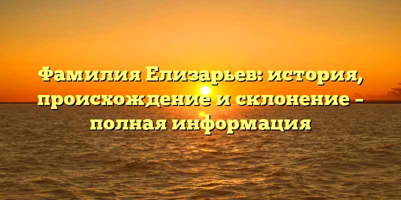 Фамилия Елизарьев: история, происхождение и склонение – полная информация