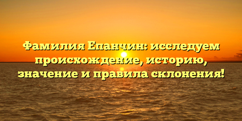 Фамилия Епанчин: исследуем происхождение, историю, значение и правила склонения!