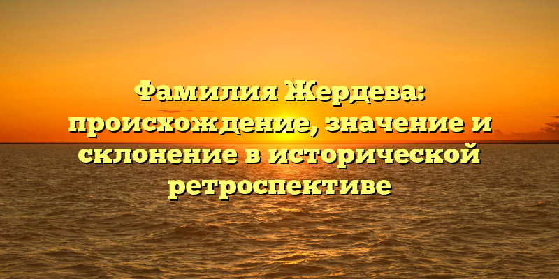Фамилия Жердева: происхождение, значение и склонение в исторической ретроспективе