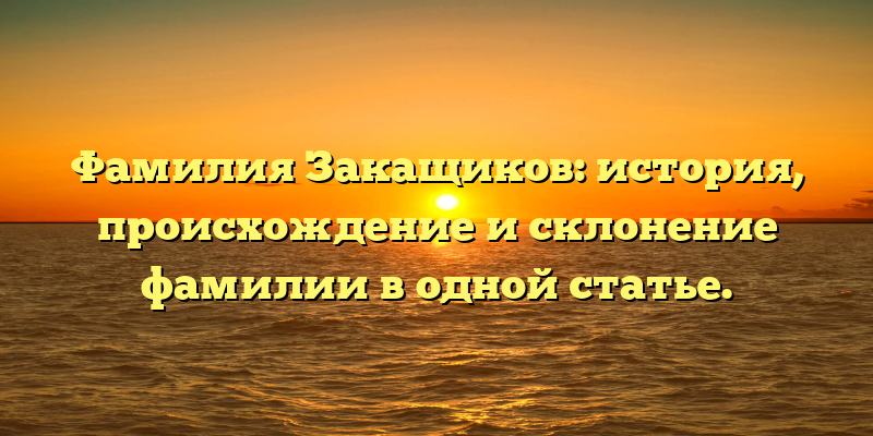 Фамилия Закащиков: история, происхождение и склонение фамилии в одной статье.