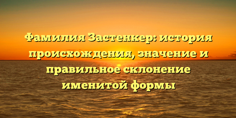 Фамилия Застенкер: история происхождения, значение и правильное склонение именитой формы