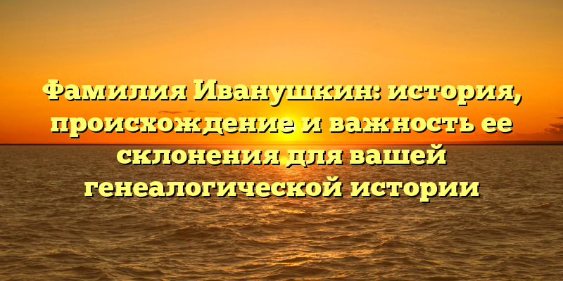 Фамилия Иванушкин: история, происхождение и важность ее склонения для вашей генеалогической истории