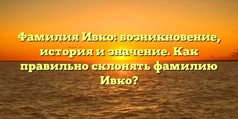 Фамилия Ивко: возникновение, история и значение. Как правильно склонять фамилию Ивко?