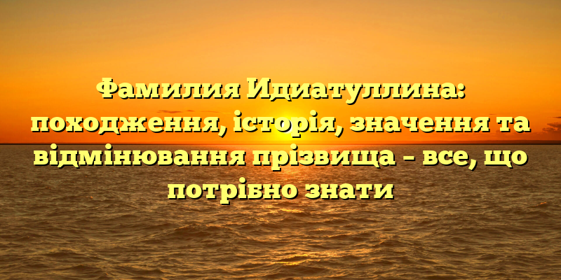 Фамилия Идиатуллина: походження, історія, значення та відмінювання прізвища – все, що потрібно знати
