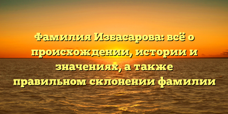 Фамилия Избасарова: всё о происхождении, истории и значениях, а также правильном склонении фамилии