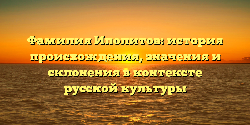 Фамилия Иполитов: история происхождения, значения и склонения в контексте русской культуры
