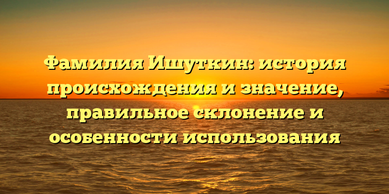Фамилия Ишуткин: история происхождения и значение, правильное склонение и особенности использования
