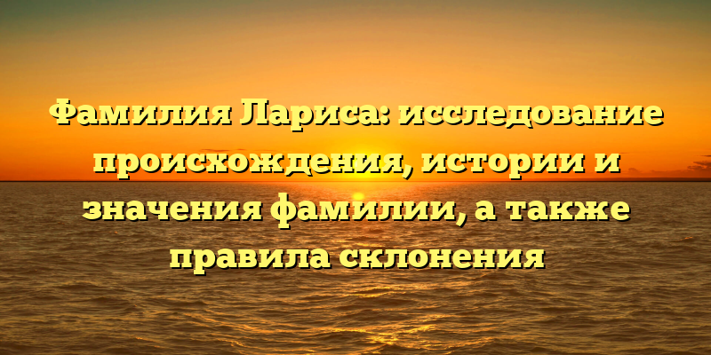 Фамилия Лариса: исследование происхождения, истории и значения фамилии, а также правила склонения