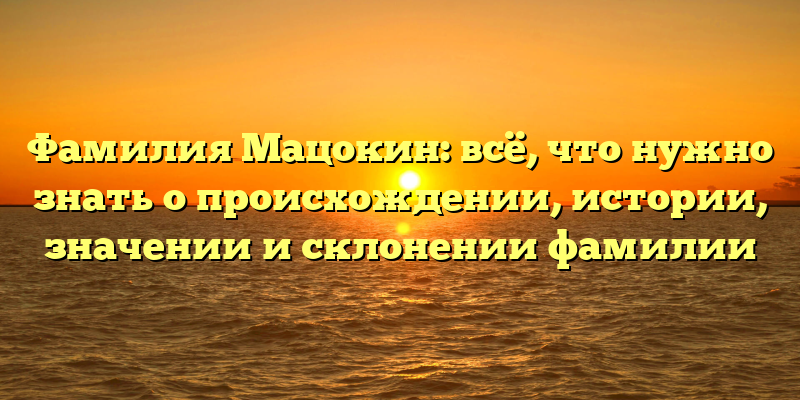 Фамилия Мацокин: всё, что нужно знать о происхождении, истории, значении и склонении фамилии