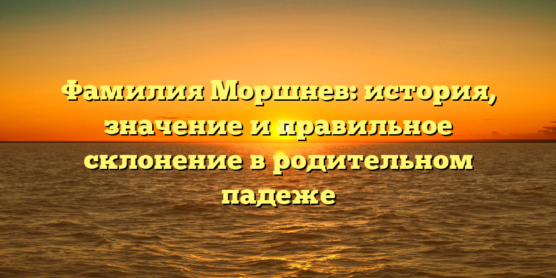 Фамилия Моршнев: история, значение и правильное склонение в родительном падеже