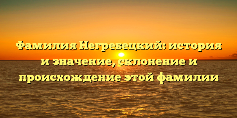 Фамилия Негребецкий: история и значение, склонение и происхождение этой фамилии