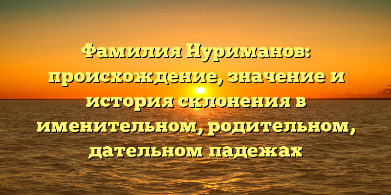 Фамилия Нуриманов: происхождение, значение и история склонения в именительном, родительном, дательном падежах