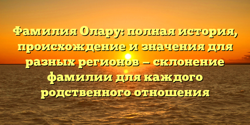 Фамилия Олару: полная история, происхождение и значения для разных регионов — склонение фамилии для каждого родственного отношения