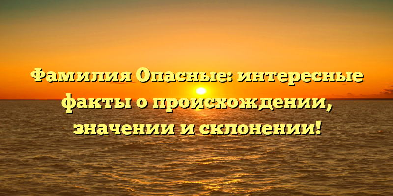 Фамилия Опасные: интересные факты о происхождении, значении и склонении!