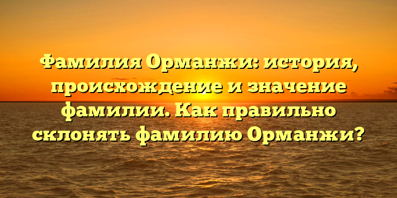 Фамилия Орманжи: история, происхождение и значение фамилии. Как правильно склонять фамилию Орманжи?