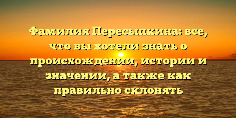 Фамилия Пересыпкина: все, что вы хотели знать о происхождении, истории и значении, а также как правильно склонять