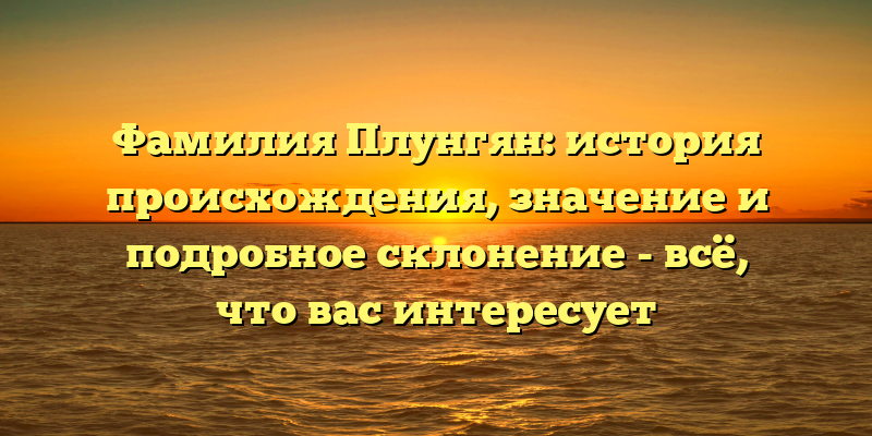 Фамилия Плунгян: история происхождения, значение и подробное склонение - всё, что вас интересует