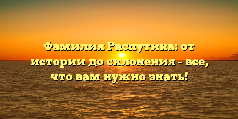 Фамилия Распутина: от истории до склонения - все, что вам нужно знать!