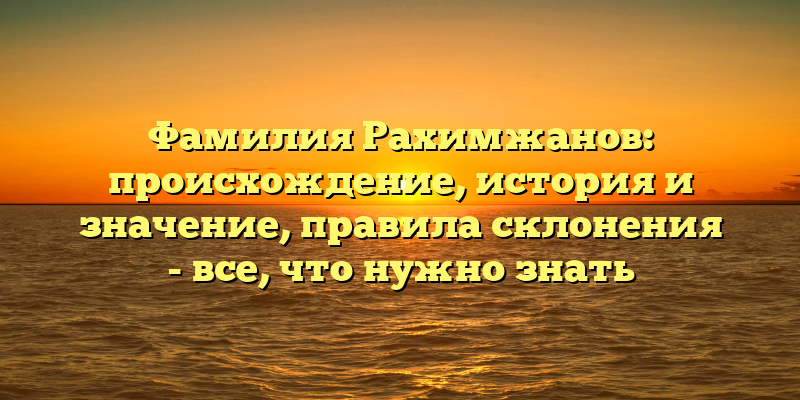 Фамилия Рахимжанов: происхождение, история и значение, правила склонения - все, что нужно знать