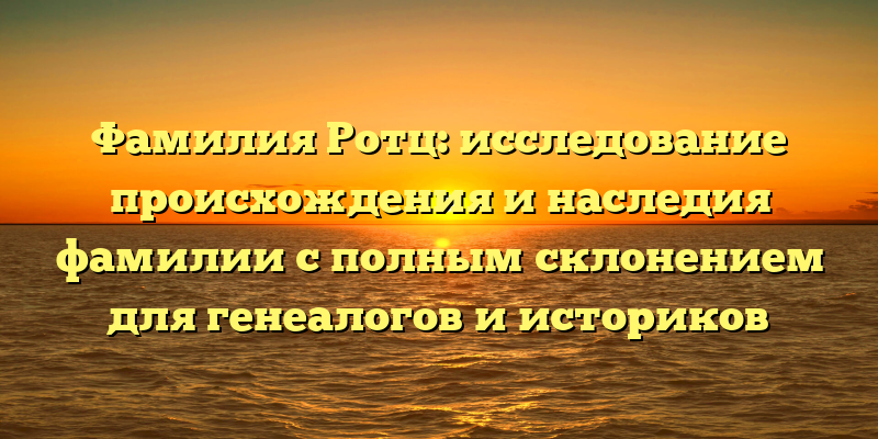 Фамилия Ротц: исследование происхождения и наследия фамилии с полным склонением для генеалогов и историков