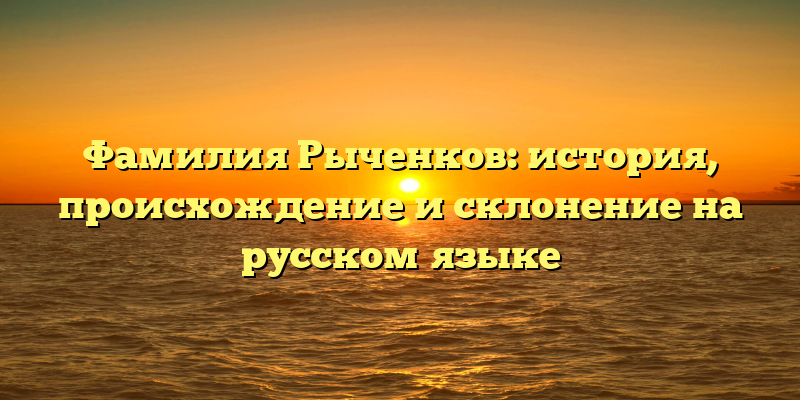 Фамилия Рыченков: история, происхождение и склонение на русском языке