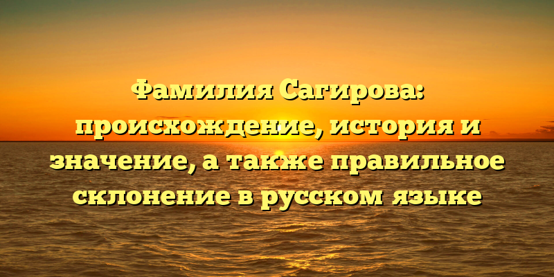 Фамилия Сагирова: происхождение, история и значение, а также правильное склонение в русском языке