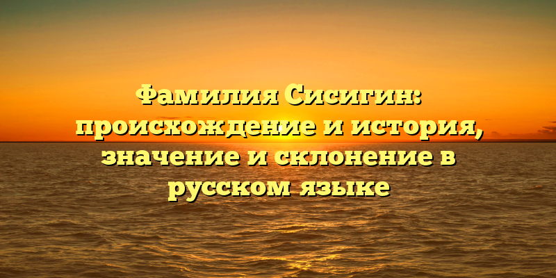 Фамилия Сисигин: происхождение и история, значение и склонение в русском языке