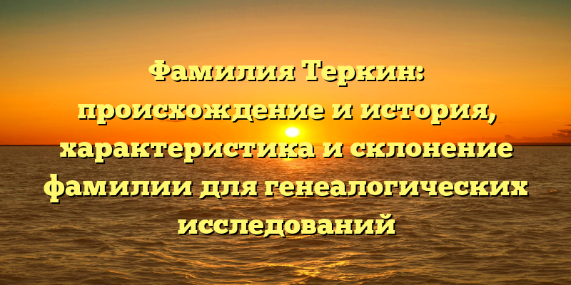 Фамилия Теркин: происхождение и история, характеристика и склонение фамилии для генеалогических исследований