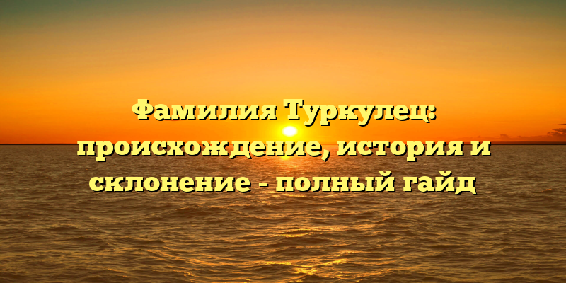 Фамилия Туркулец: происхождение, история и склонение - полный гайд