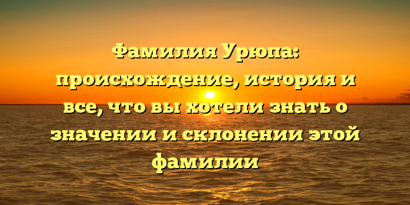 Фамилия Урюпа: происхождение, история и все, что вы хотели знать о значении и склонении этой фамилии