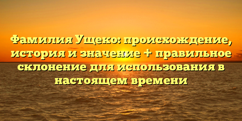 Фамилия Ущеко: происхождение, история и значение + правильное склонение для использования в настоящем времени