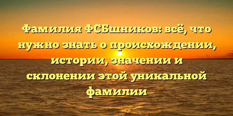 Фамилия ФСБшников: всё, что нужно знать о происхождении, истории, значении и склонении этой уникальной фамилии