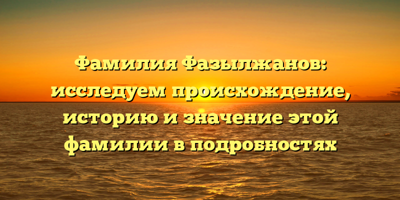 Фамилия Фазылжанов: исследуем происхождение, историю и значение этой фамилии в подробностях