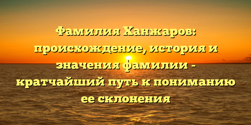 Фамилия Ханжаров: происхождение, история и значения фамилии - кратчайший путь к пониманию ее склонения