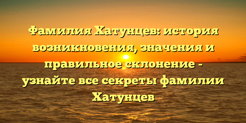 Фамилия Хатунцев: история возникновения, значения и правильное склонение - узнайте все секреты фамилии Хатунцев