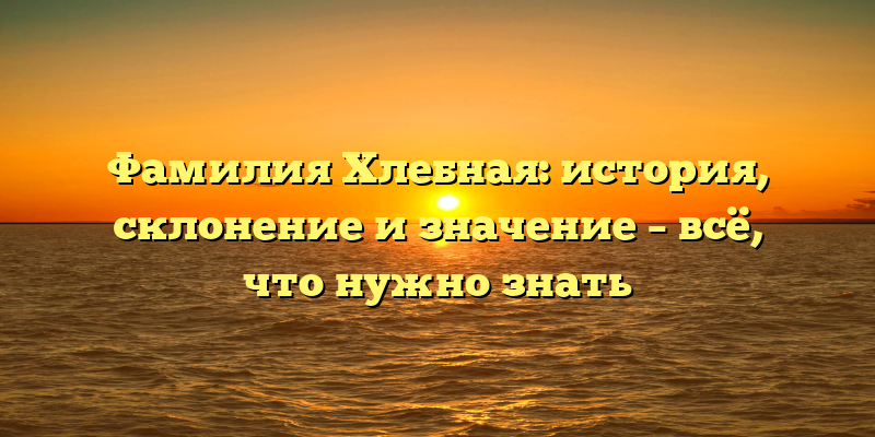 Фамилия Хлебная: история, склонение и значение – всё, что нужно знать