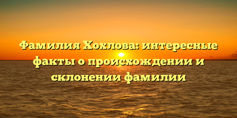Фамилия Хохлова: интересные факты о происхождении и склонении фамилии
