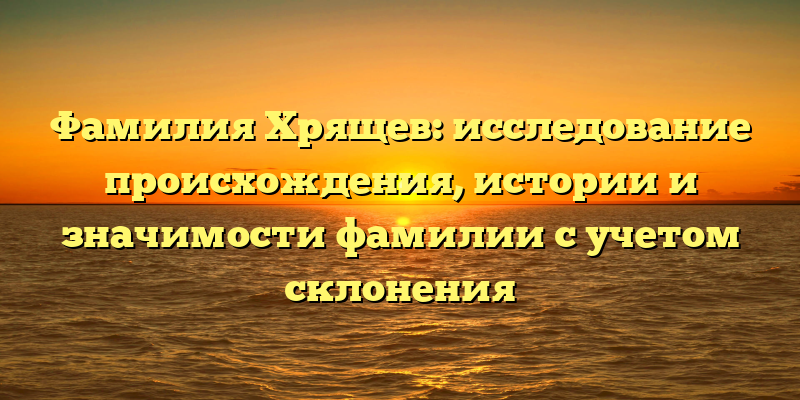 Фамилия Хрящев: исследование происхождения, истории и значимости фамилии с учетом склонения