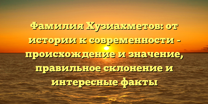 Фамилия Хузиахметов: от истории к современности - происхождение и значение, правильное склонение и интересные факты
