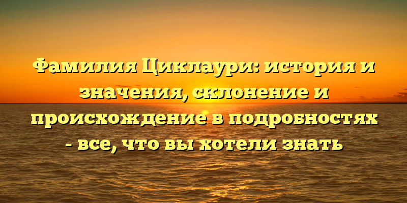 Фамилия Циклаури: история и значения, склонение и происхождение в подробностях - все, что вы хотели знать