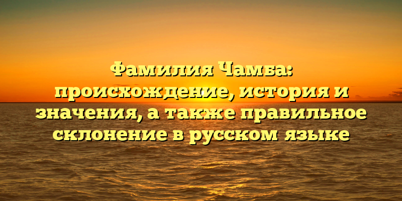 Фамилия Чамба: происхождение, история и значения, а также правильное склонение в русском языке