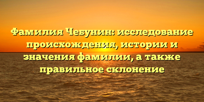Фамилия Чебунин: исследование происхождения, истории и значения фамилии, а также правильное склонение