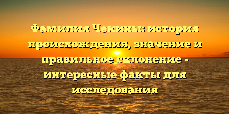 Фамилия Чекины: история происхождения, значение и правильное склонение - интересные факты для исследования