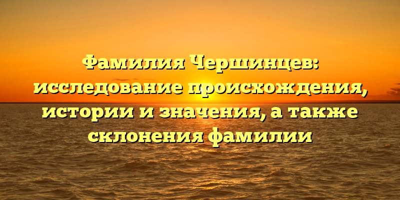 Фамилия Чершинцев: исследование происхождения, истории и значения, а также склонения фамилии