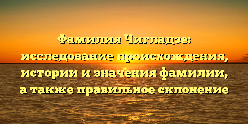 Фамилия Чигладзе: исследование происхождения, истории и значения фамилии, а также правильное склонение