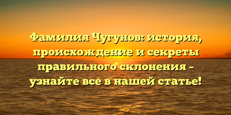 Фамилия Чугунов: история, происхождение и секреты правильного склонения – узнайте все в нашей статье!