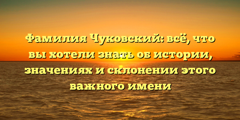 Фамилия Чуковский: всё, что вы хотели знать об истории, значениях и склонении этого важного имени
