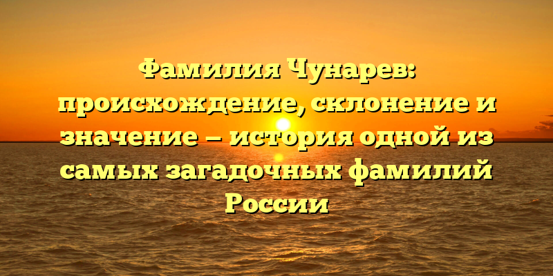 Фамилия Чунарев: происхождение, склонение и значение — история одной из самых загадочных фамилий России
