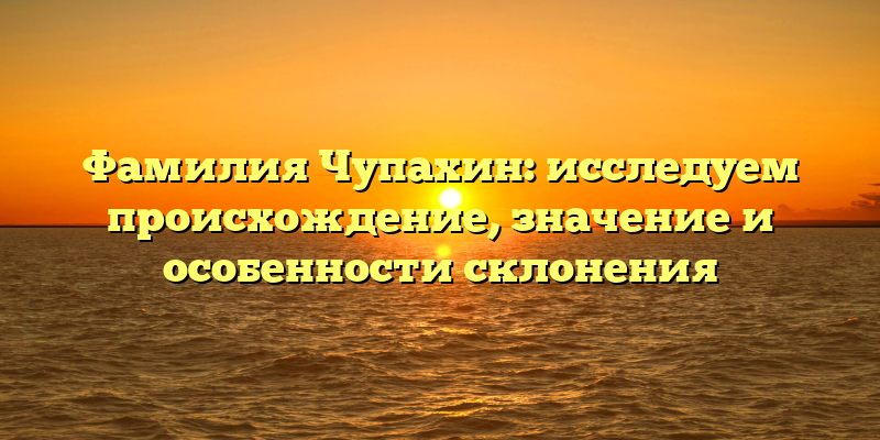 Фамилия Чупахин: исследуем происхождение, значение и особенности склонения