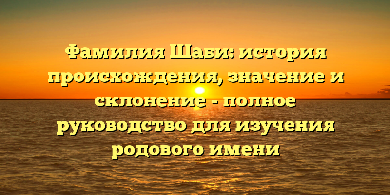 Фамилия Шаби: история происхождения, значение и склонение - полное руководство для изучения родового имени